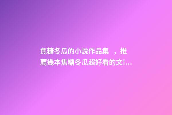 焦糖冬瓜的小說作品集，推薦幾本焦糖冬瓜超好看的文!!!-第1張-觀點-玄機派